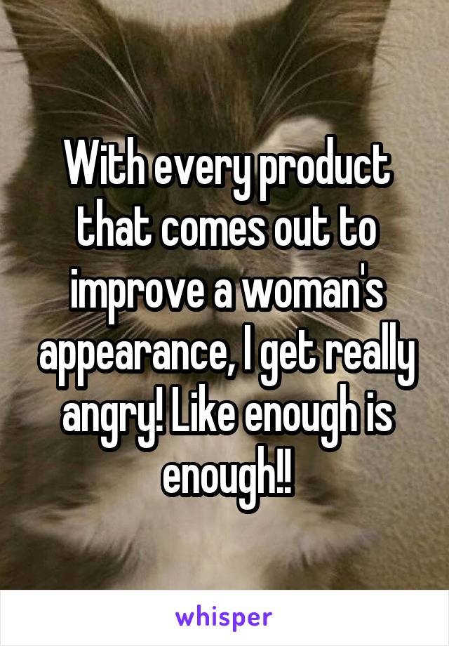 With every product that comes out to improve a woman's appearance, I get really angry! Like enough is enough!!