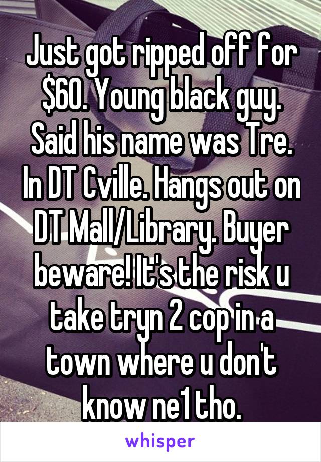 Just got ripped off for $60. Young black guy. Said his name was Tre. In DT Cville. Hangs out on DT Mall/Library. Buyer beware! It's the risk u take tryn 2 cop in a town where u don't know ne1 tho.