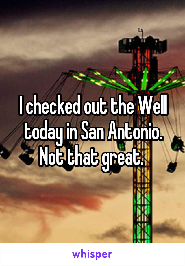 I checked out the Well today in San Antonio. Not that great. 