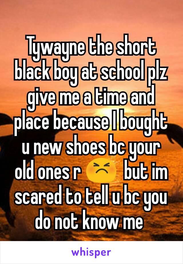 Tywayne the short black boy at school plz give me a time and place because I bought u new shoes bc your old ones r 😣  but im scared to tell u bc you do not know me 