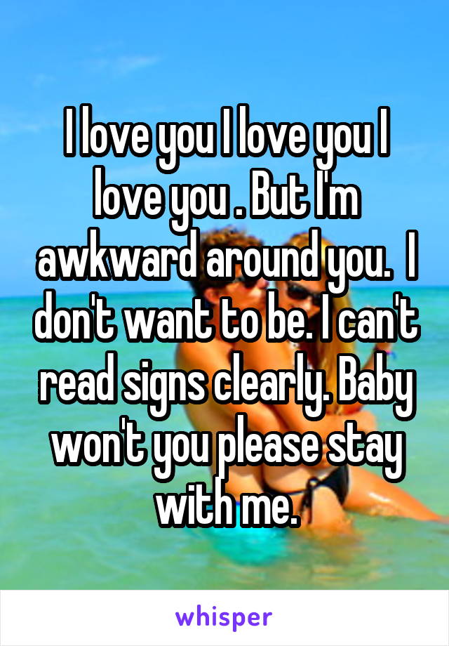 I love you I love you I love you . But I'm awkward around you.  I don't want to be. I can't read signs clearly. Baby won't you please stay with me.