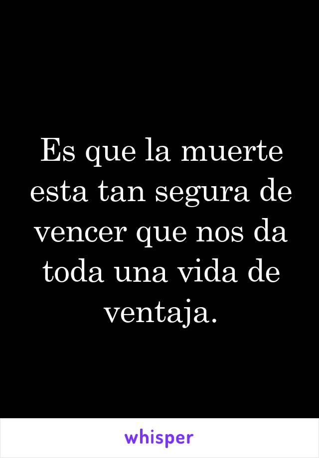 Es que la muerte esta tan segura de vencer que nos da toda una vida de ventaja.