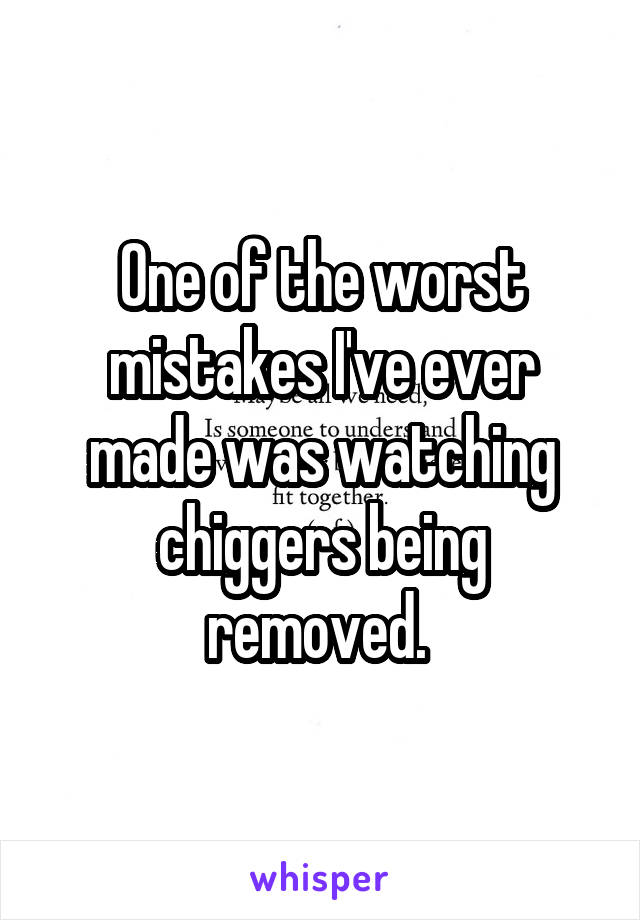 One of the worst mistakes I've ever made was watching chiggers being removed. 