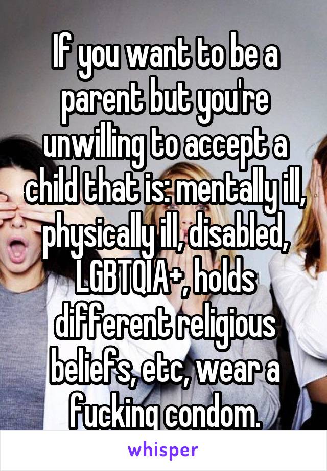 If you want to be a parent but you're unwilling to accept a child that is: mentally ill, physically ill, disabled, LGBTQIA+, holds different religious beliefs, etc, wear a fucking condom.