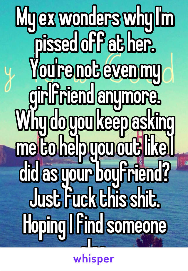 My ex wonders why I'm pissed off at her. You're not even my girlfriend anymore. Why do you keep asking me to help you out like I did as your boyfriend? Just fuck this shit. Hoping I find someone else.