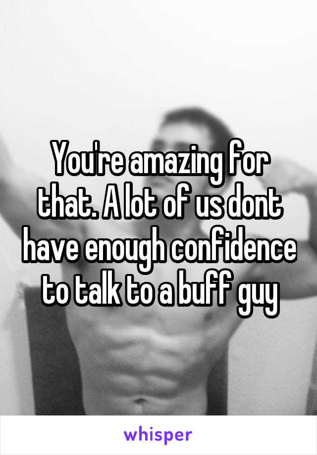 You're amazing for that. A lot of us dont have enough confidence to talk to a buff guy