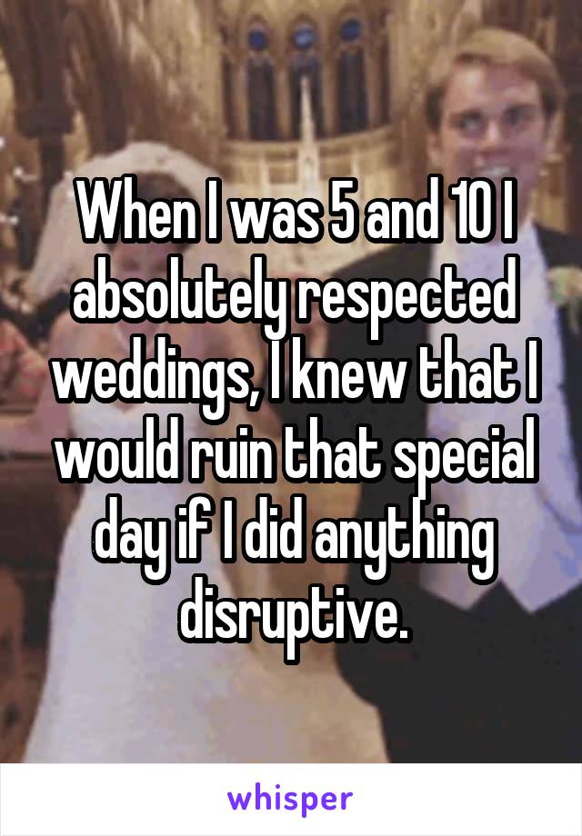 When I was 5 and 10 I absolutely respected weddings, I knew that I would ruin that special day if I did anything disruptive.