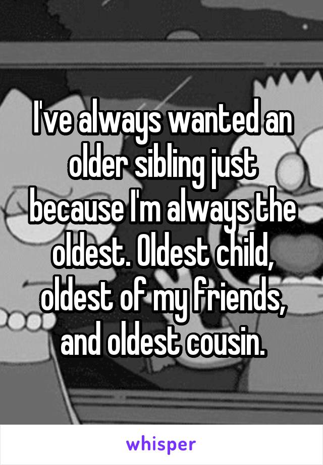 I've always wanted an older sibling just because I'm always the oldest. Oldest child, oldest of my friends, and oldest cousin.