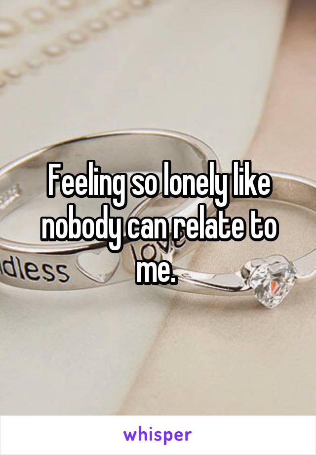 Feeling so lonely like nobody can relate to me. 