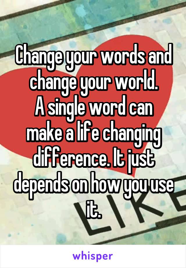 Change your words and change your world.
A single word can make a life changing difference. It just depends on how you use it.