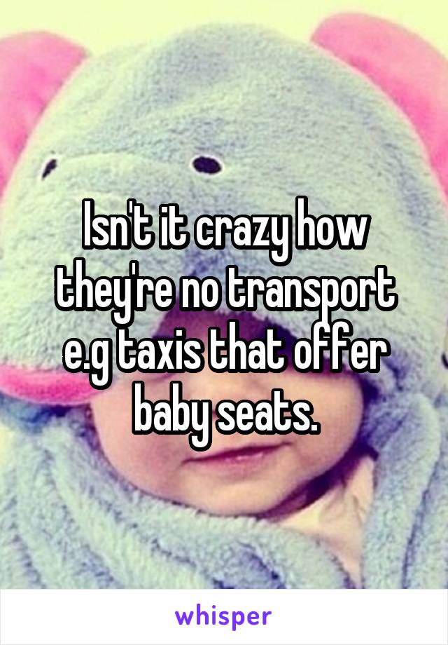 Isn't it crazy how they're no transport e.g taxis that offer baby seats.