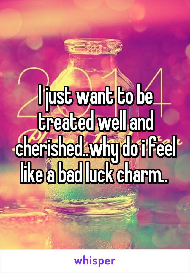 I just want to be treated well and cherished..why do i feel like a bad luck charm.. 