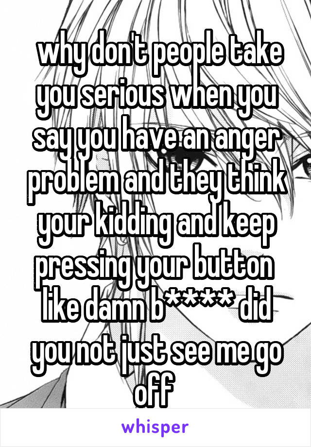  why don't people take you serious when you say you have an anger problem and they think your kidding and keep pressing your button  like damn b**** did you not just see me go off 