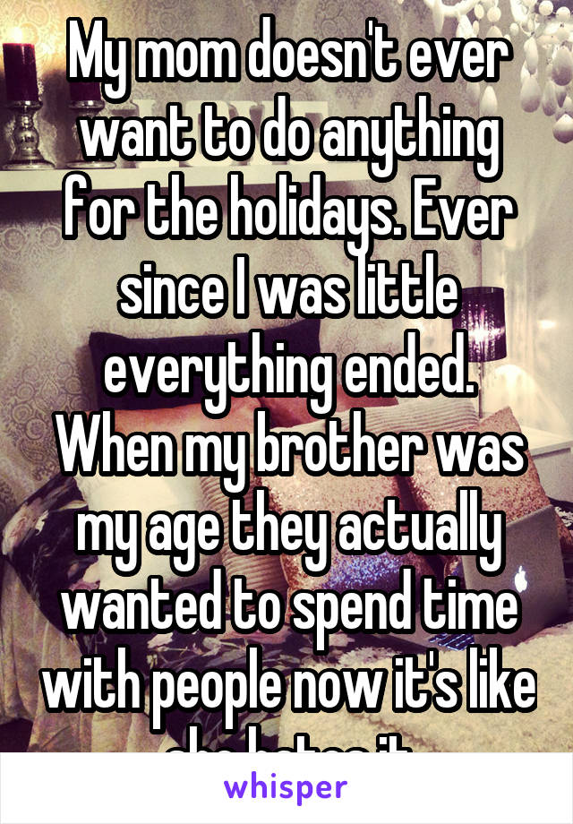 My mom doesn't ever want to do anything for the holidays. Ever since I was little everything ended. When my brother was my age they actually wanted to spend time with people now it's like she hates it