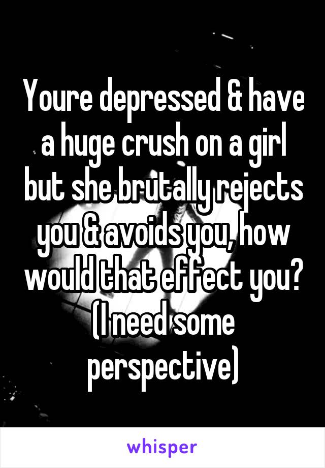 Youre depressed & have a huge crush on a girl but she brutally rejects you & avoids you, how would that effect you? (I need some perspective)