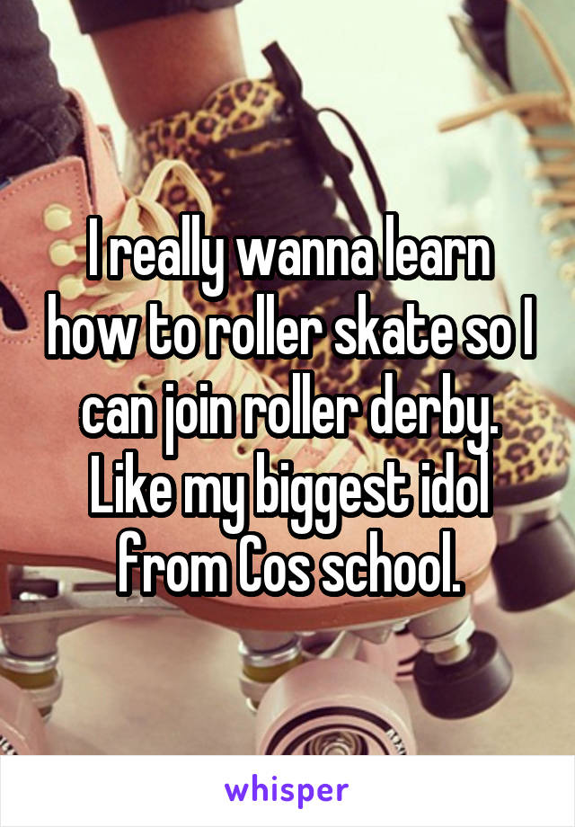 I really wanna learn how to roller skate so I can join roller derby. Like my biggest idol from Cos school.