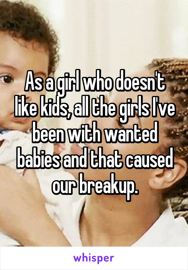 As a girl who doesn't like kids, all the girls I've been with wanted babies and that caused our breakup.
