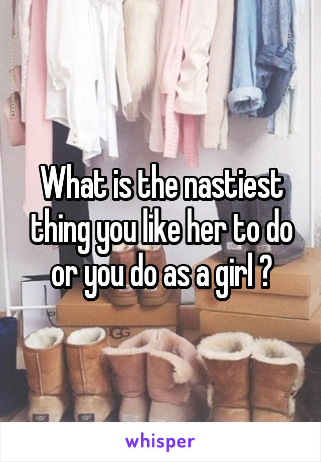 What is the nastiest thing you like her to do or you do as a girl ?