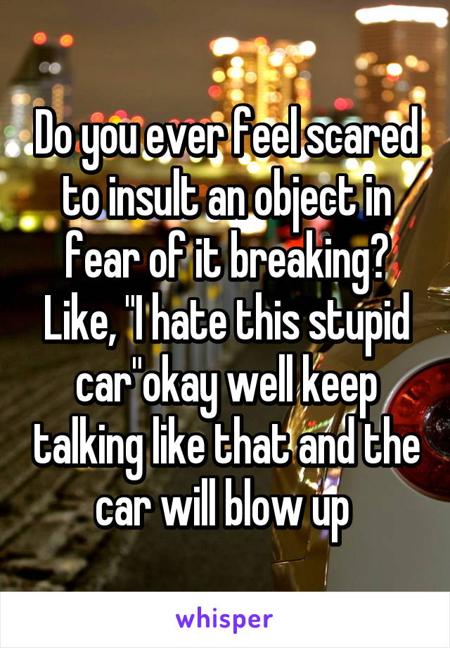 Do you ever feel scared to insult an object in fear of it breaking? Like, "I hate this stupid car"okay well keep talking like that and the car will blow up 