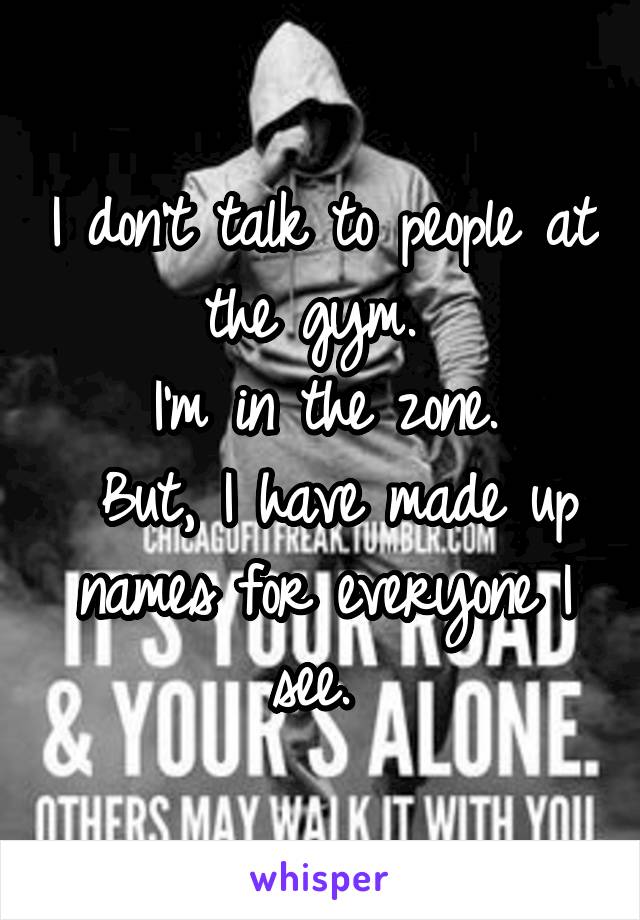 I don't talk to people at the gym. 
I'm in the zone.
 But, I have made up names for everyone I see. 
