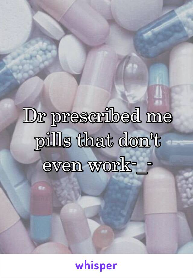 Dr prescribed me pills that don't even work-_-