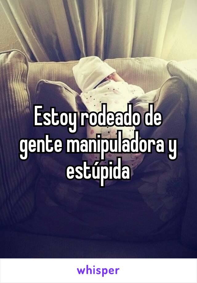 Estoy rodeado de gente manipuladora y estúpida