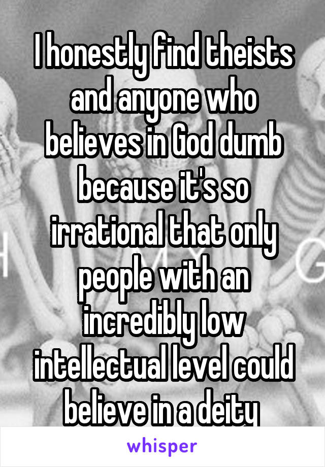 I honestly find theists and anyone who believes in God dumb because it's so irrational that only people with an incredibly low intellectual level could believe in a deity 