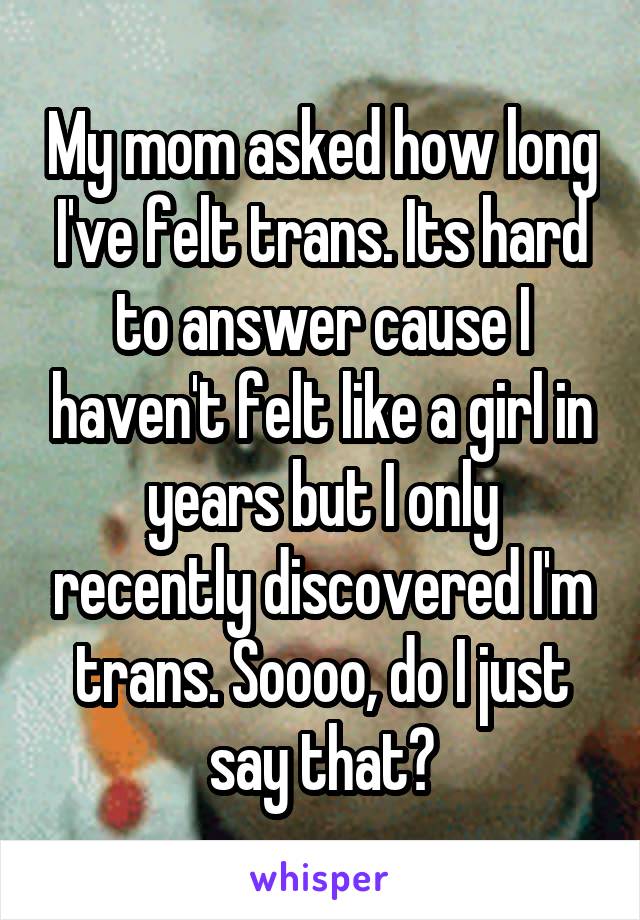 My mom asked how long I've felt trans. Its hard to answer cause I haven't felt like a girl in years but I only recently discovered I'm trans. Soooo, do I just say that?