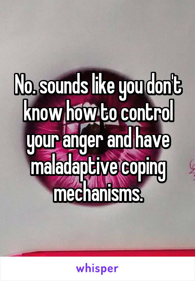 No. sounds like you don't know how to control your anger and have maladaptive coping mechanisms.