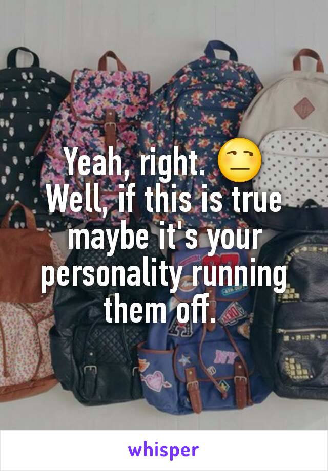 Yeah, right. 😒
Well, if this is true maybe it's your personality running them off. 