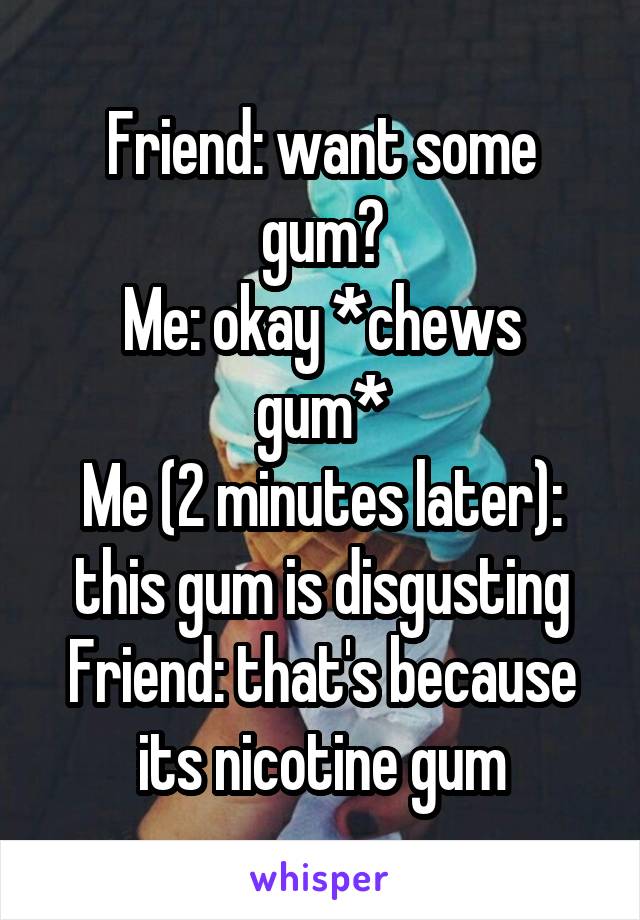 Friend: want some gum?
Me: okay *chews gum*
Me (2 minutes later): this gum is disgusting
Friend: that's because its nicotine gum