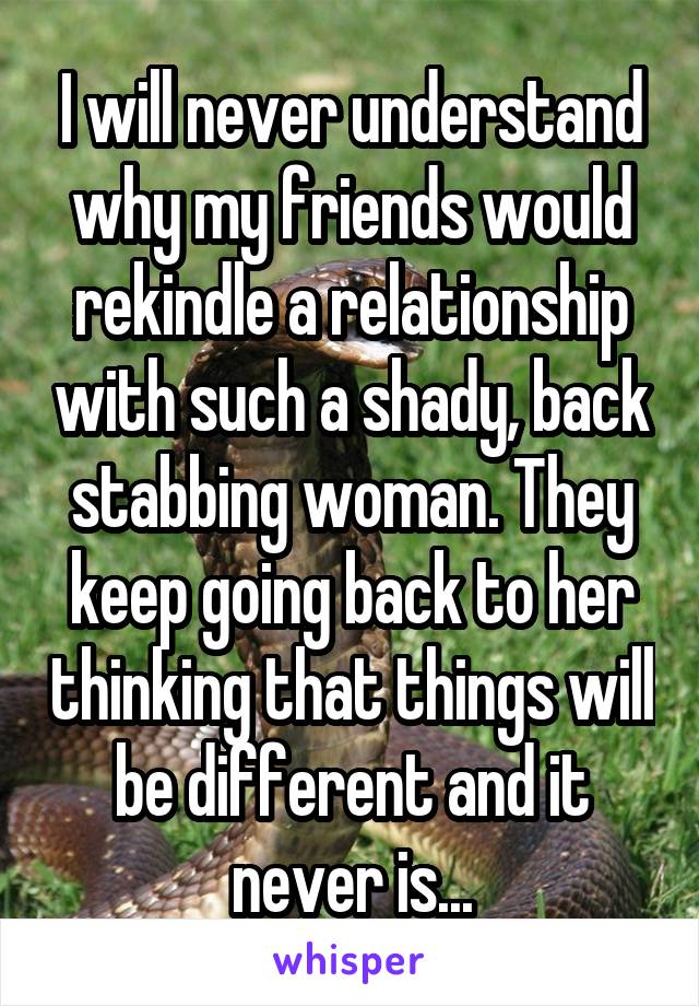 I will never understand why my friends would rekindle a relationship with such a shady, back stabbing woman. They keep going back to her thinking that things will be different and it never is...