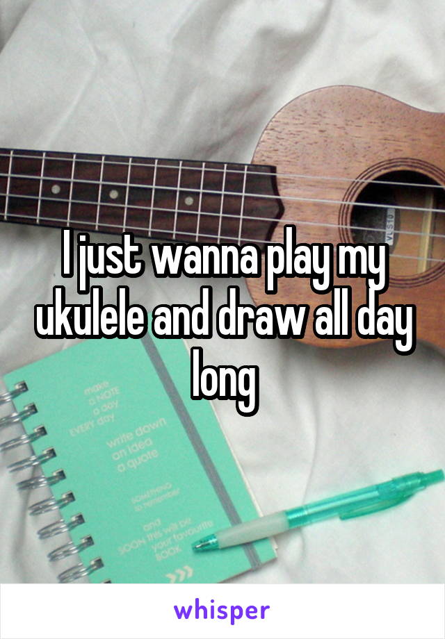 I just wanna play my ukulele and draw all day long