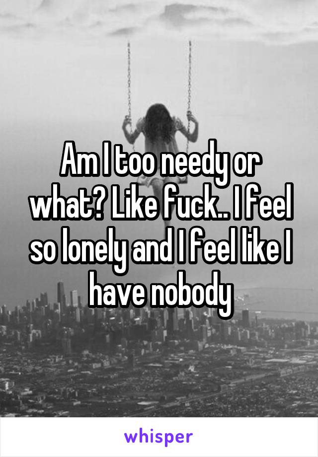 Am I too needy or what? Like fuck.. I feel so lonely and I feel like I have nobody