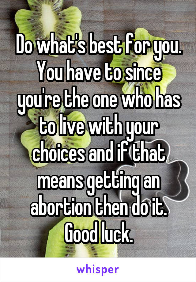 Do what's best for you. You have to since you're the one who has to live with your choices and if that means getting an abortion then do it. Good luck.