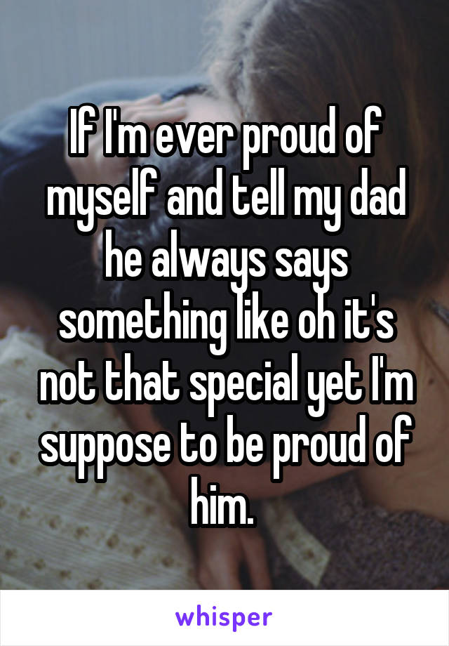 If I'm ever proud of myself and tell my dad he always says something like oh it's not that special yet I'm suppose to be proud of him. 