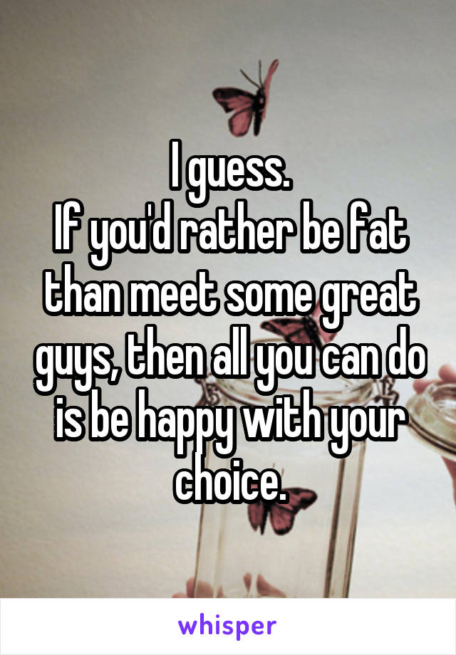 I guess.
If you'd rather be fat than meet some great guys, then all you can do is be happy with your choice.