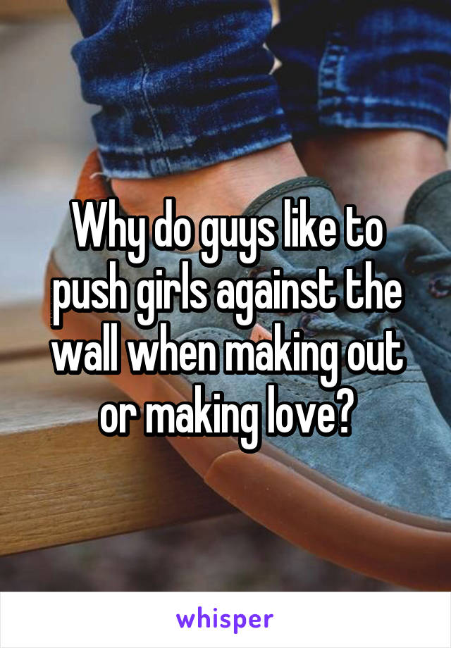 Why do guys like to push girls against the wall when making out or making love?