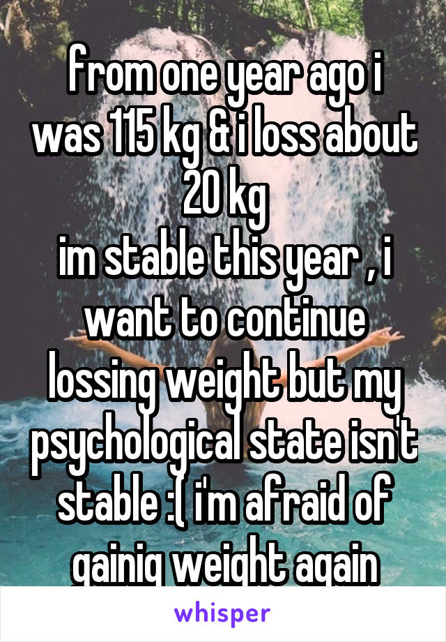 from one year ago i was 115 kg & i loss about 20 kg
im stable this year , i want to continue lossing weight but my psychological state isn't stable :( i'm afraid of gainig weight again