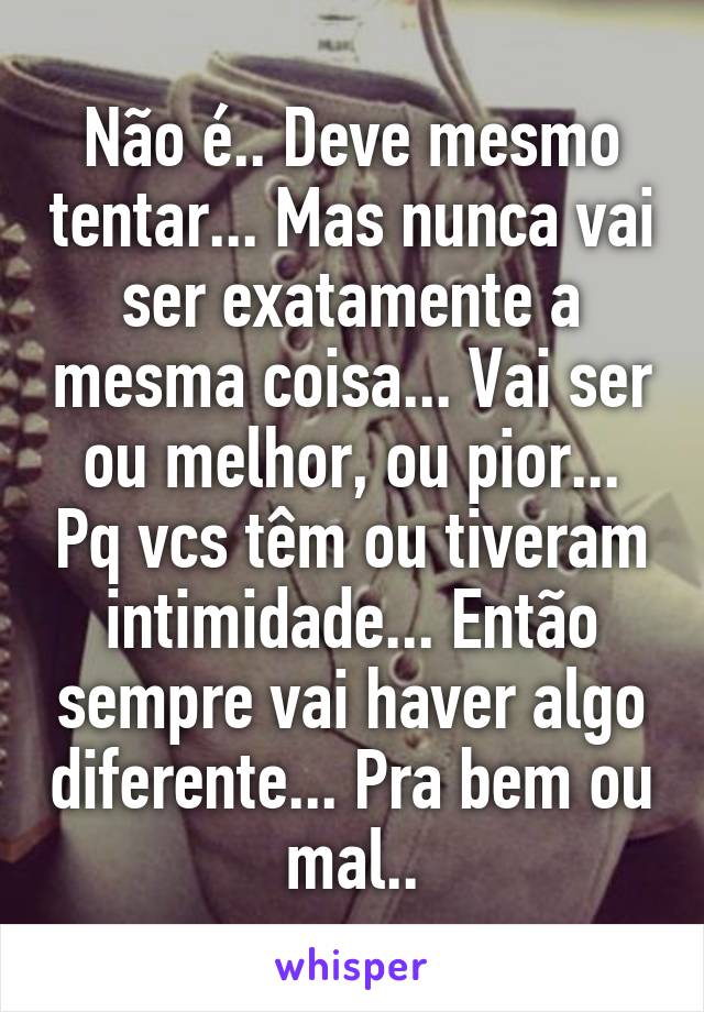 Não é.. Deve mesmo tentar... Mas nunca vai ser exatamente a mesma coisa... Vai ser ou melhor, ou pior... Pq vcs têm ou tiveram intimidade... Então sempre vai haver algo diferente... Pra bem ou mal..