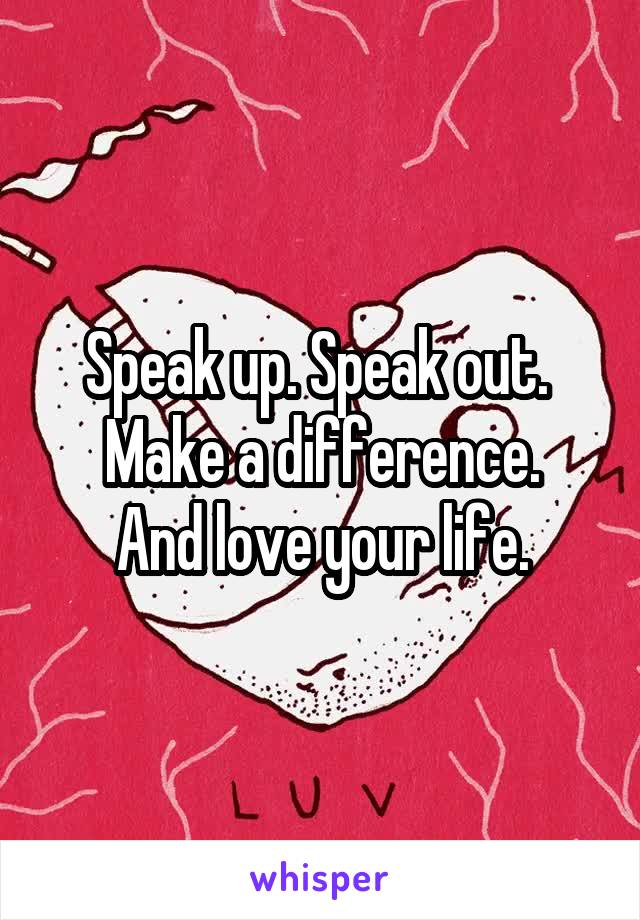 Speak up. Speak out. 
Make a difference.
And love your life.