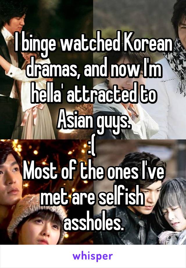 I binge watched Korean dramas, and now I'm hella' attracted to Asian guys.
:( 
Most of the ones I've met are selfish 
assholes.