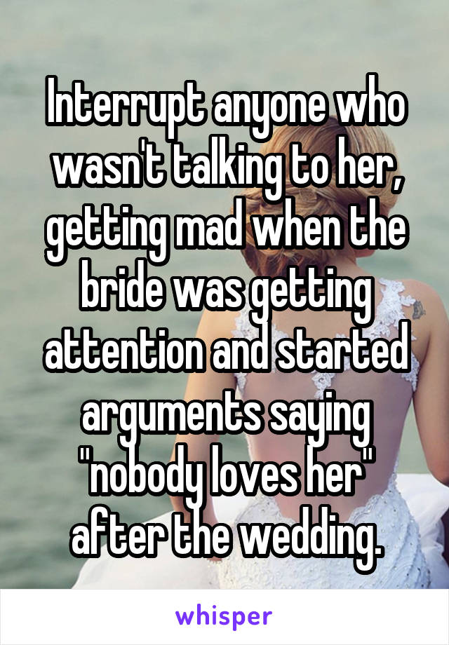 Interrupt anyone who wasn't talking to her, getting mad when the bride was getting attention and started arguments saying "nobody loves her" after the wedding.