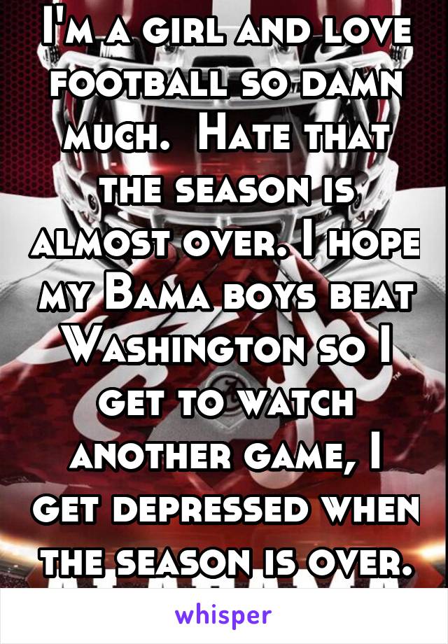 I'm a girl and love football so damn much.  Hate that the season is almost over. I hope my Bama boys beat Washington so I get to watch another game, I get depressed when the season is over. Roll Tide!