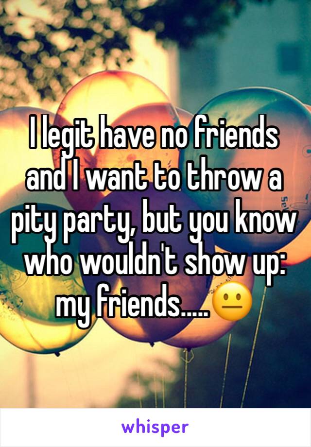 I legit have no friends and I want to throw a pity party, but you know who wouldn't show up: my friends.....😐