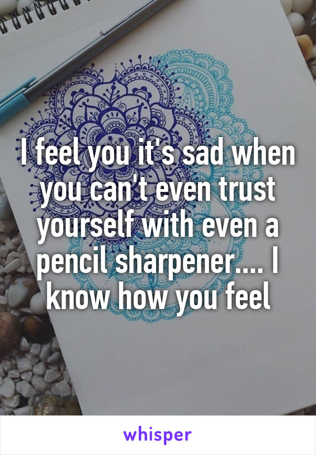 I feel you it's sad when you can't even trust yourself with even a pencil sharpener.... I know how you feel