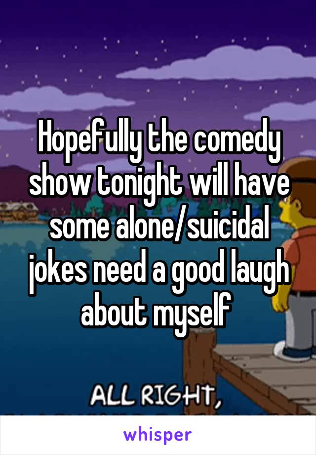 Hopefully the comedy show tonight will have some alone/suicidal jokes need a good laugh about myself 