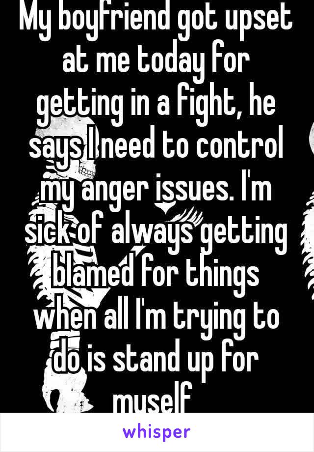 My boyfriend got upset at me today for getting in a fight, he says I need to control my anger issues. I'm sick of always getting blamed for things when all I'm trying to do is stand up for myself 
😒