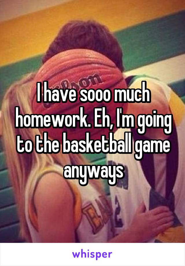 I have sooo much homework. Eh, I'm going to the basketball game anyways