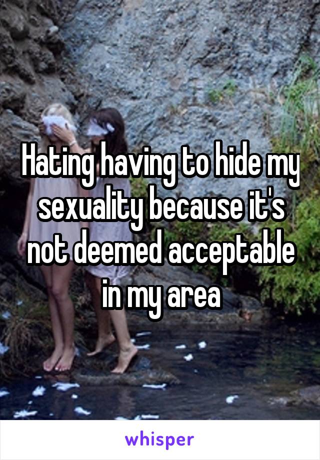 Hating having to hide my sexuality because it's not deemed acceptable in my area